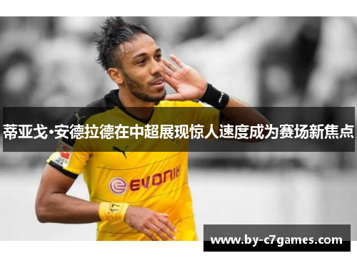 蒂亚戈·安德拉德在中超展现惊人速度成为赛场新焦点